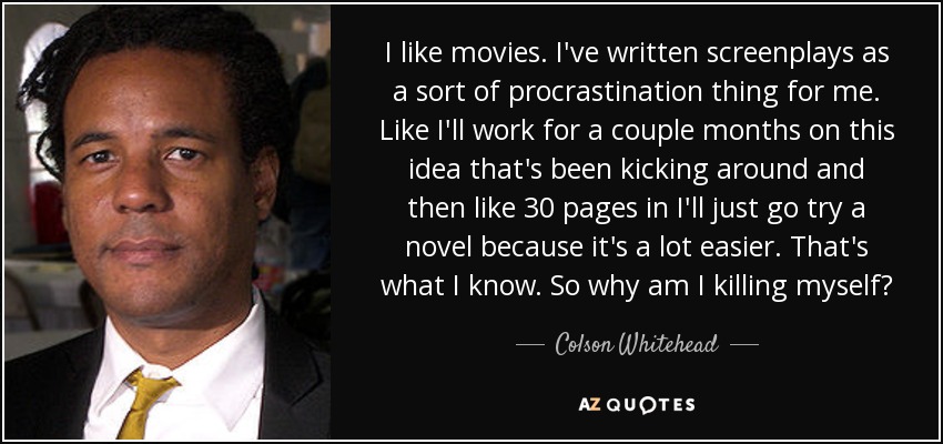 I like movies. I've written screenplays as a sort of procrastination thing for me. Like I'll work for a couple months on this idea that's been kicking around and then like 30 pages in I'll just go try a novel because it's a lot easier. That's what I know. So why am I killing myself? - Colson Whitehead