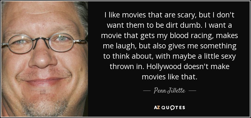I like movies that are scary, but I don't want them to be dirt dumb. I want a movie that gets my blood racing, makes me laugh, but also gives me something to think about, with maybe a little sexy thrown in. Hollywood doesn't make movies like that. - Penn Jillette