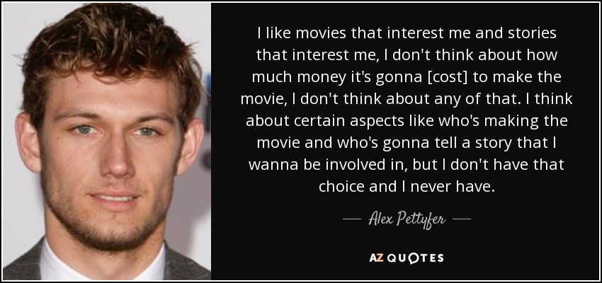 I like movies that interest me and stories that interest me, I don't think about how much money it's gonna [cost] to make the movie, I don't think about any of that. I think about certain aspects like who's making the movie and who's gonna tell a story that I wanna be involved in, but I don't have that choice and I never have. - Alex Pettyfer