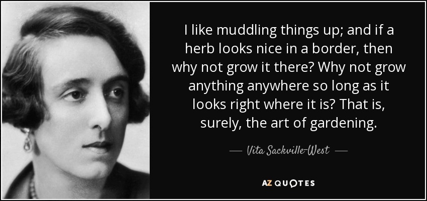 I like muddling things up; and if a herb looks nice in a border, then why not grow it there? Why not grow anything anywhere so long as it looks right where it is? That is, surely, the art of gardening. - Vita Sackville-West