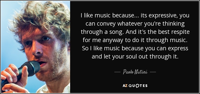 I like music because... its expressive, you can convey whatever you're thinking through a song. And it's the best respite for me anyway to do it through music. So I like music because you can express and let your soul out through it. - Paolo Nutini