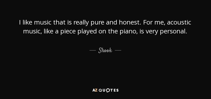 I like music that is really pure and honest. For me, acoustic music, like a piece played on the piano, is very personal. - Shook