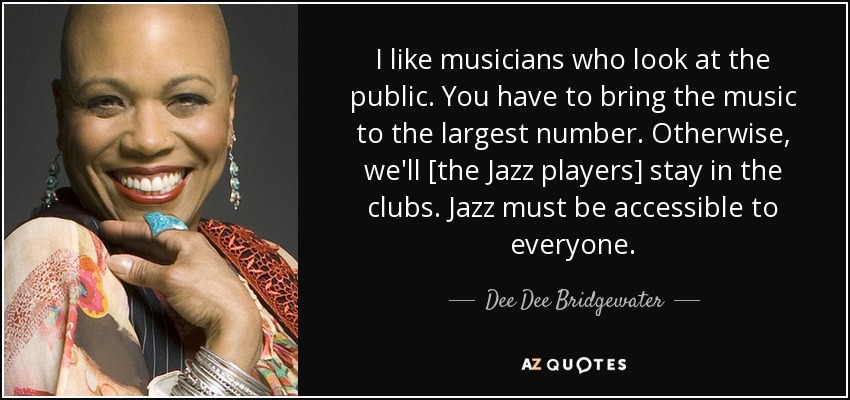 I like musicians who look at the public. You have to bring the music to the largest number. Otherwise, we'll [the Jazz players] stay in the clubs. Jazz must be accessible to everyone. - Dee Dee Bridgewater