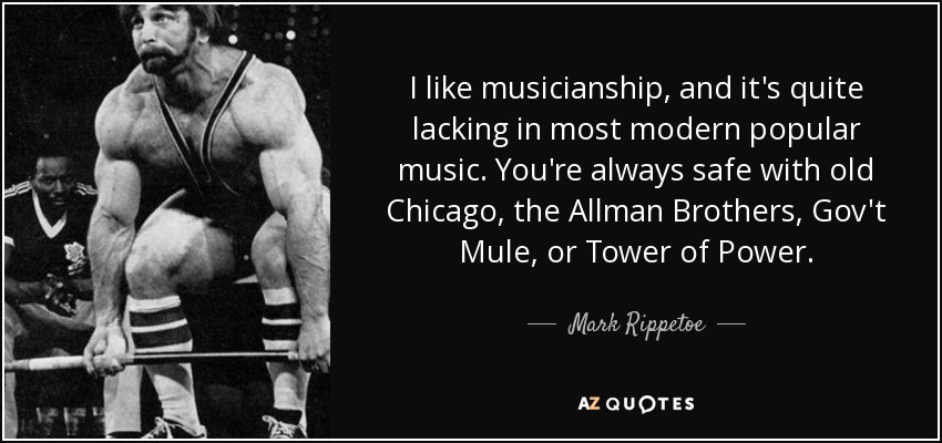 I like musicianship, and it's quite lacking in most modern popular music. You're always safe with old Chicago, the Allman Brothers, Gov't Mule, or Tower of Power. - Mark Rippetoe