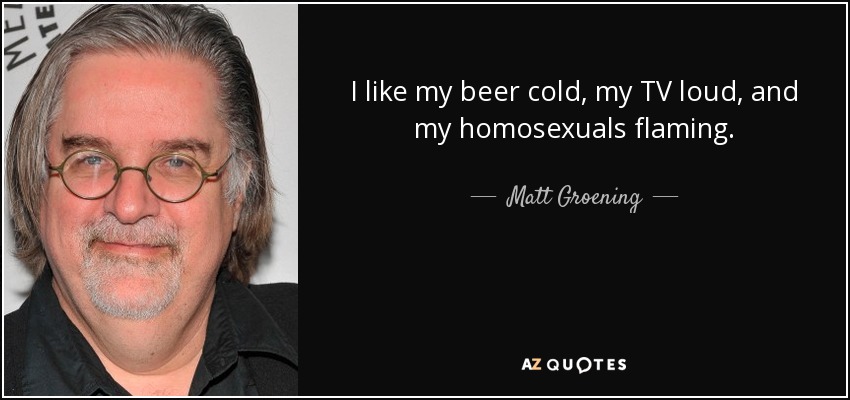I like my beer cold, my TV loud, and my homosexuals flaming. - Matt Groening