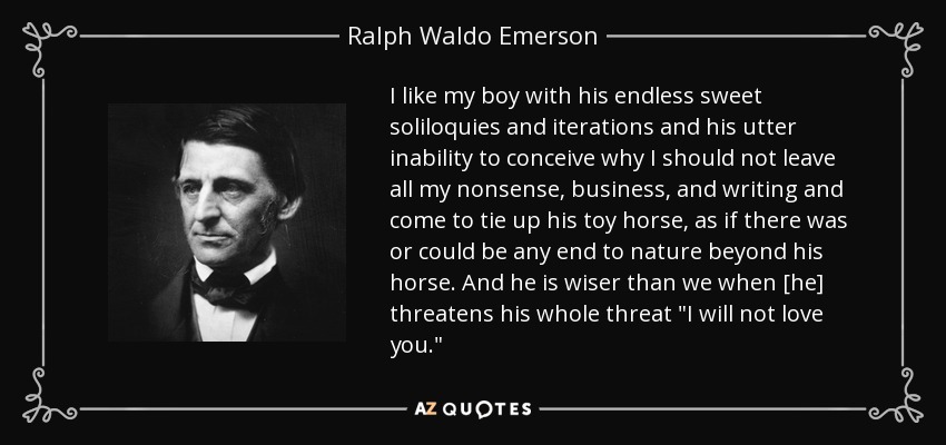 I like my boy with his endless sweet soliloquies and iterations and his utter inability to conceive why I should not leave all my nonsense, business, and writing and come to tie up his toy horse, as if there was or could be any end to nature beyond his horse. And he is wiser than we when [he] threatens his whole threat 