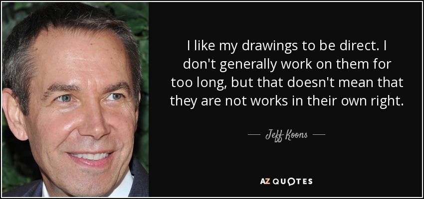 I like my drawings to be direct. I don't generally work on them for too long, but that doesn't mean that they are not works in their own right. - Jeff Koons