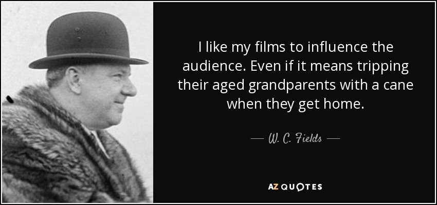 I like my films to influence the audience. Even if it means tripping their aged grandparents with a cane when they get home. - W. C. Fields