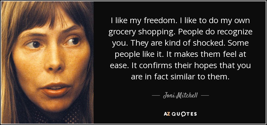 I like my freedom. I like to do my own grocery shopping. People do recognize you. They are kind of shocked. Some people like it. It makes them feel at ease. It confirms their hopes that you are in fact similar to them. - Joni Mitchell