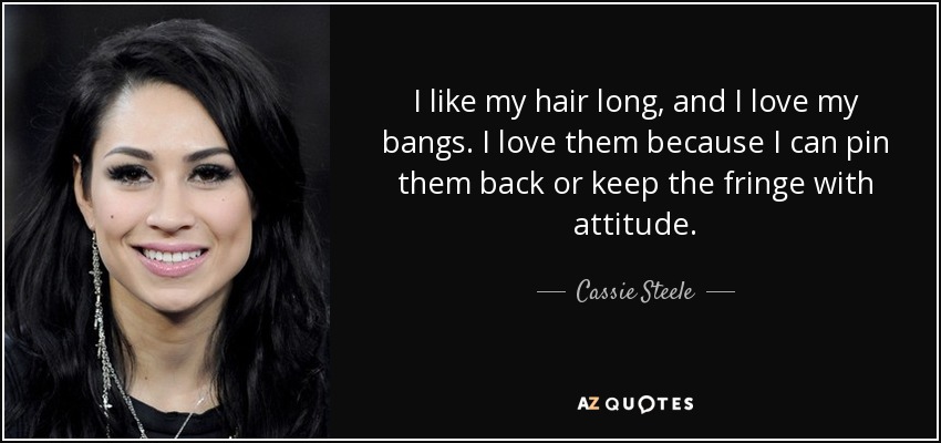 I like my hair long, and I love my bangs. I love them because I can pin them back or keep the fringe with attitude. - Cassie Steele