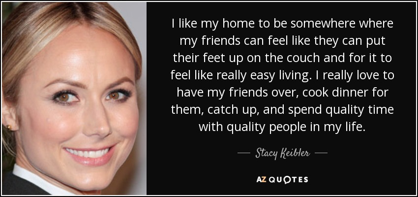 I like my home to be somewhere where my friends can feel like they can put their feet up on the couch and for it to feel like really easy living. I really love to have my friends over, cook dinner for them, catch up, and spend quality time with quality people in my life. - Stacy Keibler