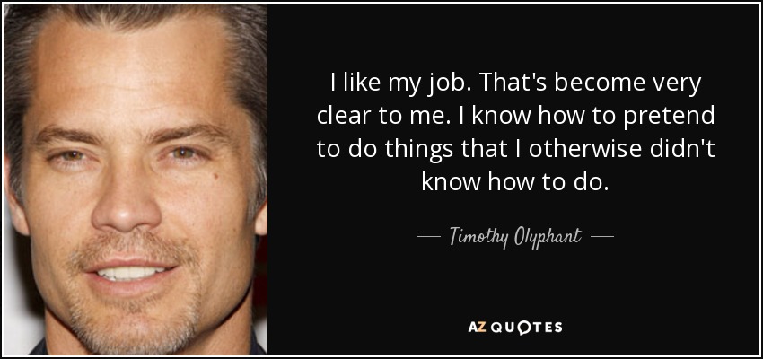 I like my job. That's become very clear to me. I know how to pretend to do things that I otherwise didn't know how to do. - Timothy Olyphant