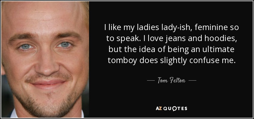 I like my ladies lady-ish, feminine so to speak. I love jeans and hoodies, but the idea of being an ultimate tomboy does slightly confuse me. - Tom Felton