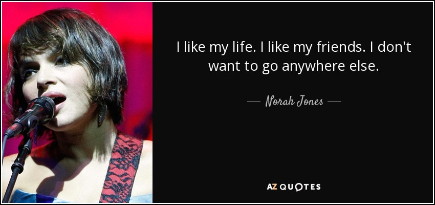 I like my life. I like my friends. I don't want to go anywhere else. - Norah Jones