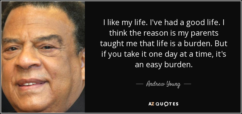 I like my life. I've had a good life. I think the reason is my parents taught me that life is a burden. But if you take it one day at a time, it's an easy burden. - Andrew Young