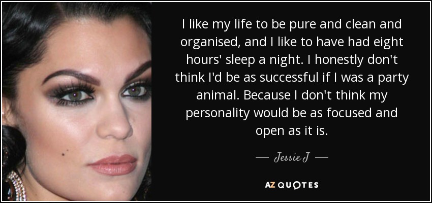 I like my life to be pure and clean and organised, and I like to have had eight hours' sleep a night. I honestly don't think I'd be as successful if I was a party animal. Because I don't think my personality would be as focused and open as it is. - Jessie J