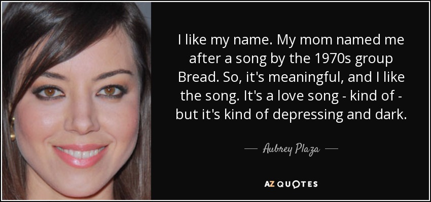 I like my name. My mom named me after a song by the 1970s group Bread. So, it's meaningful, and I like the song. It's a love song - kind of - but it's kind of depressing and dark. - Aubrey Plaza