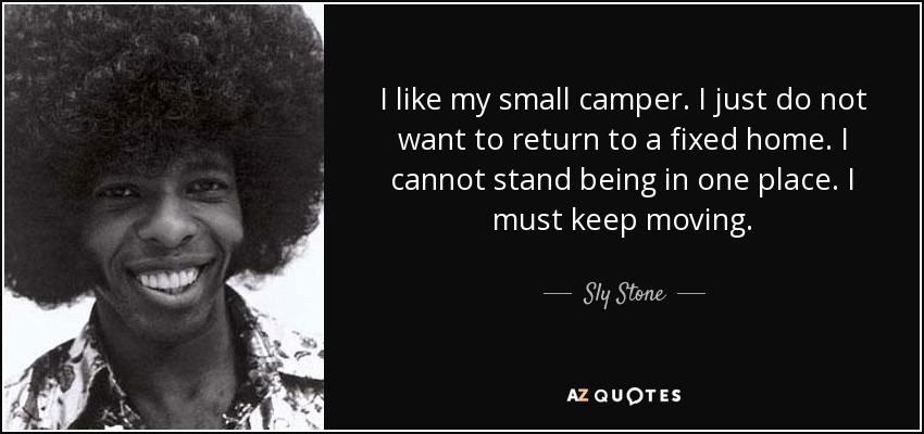 I like my small camper. I just do not want to return to a fixed home. I cannot stand being in one place. I must keep moving. - Sly Stone
