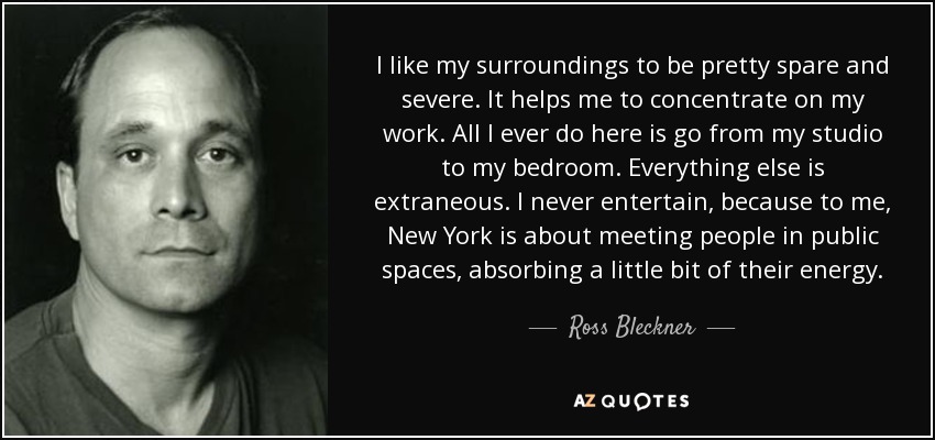 I like my surroundings to be pretty spare and severe. It helps me to concentrate on my work. All I ever do here is go from my studio to my bedroom. Everything else is extraneous. I never entertain, because to me, New York is about meeting people in public spaces, absorbing a little bit of their energy. - Ross Bleckner