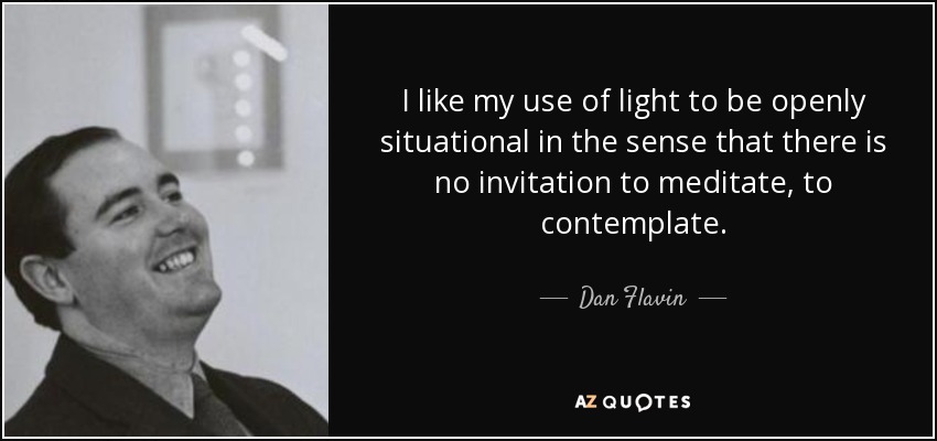 I like my use of light to be openly situational in the sense that there is no invitation to meditate, to contemplate. - Dan Flavin