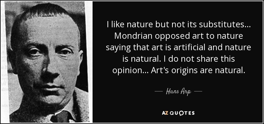 I like nature but not its substitutes... Mondrian opposed art to nature saying that art is artificial and nature is natural. I do not share this opinion... Art's origins are natural. - Hans Arp