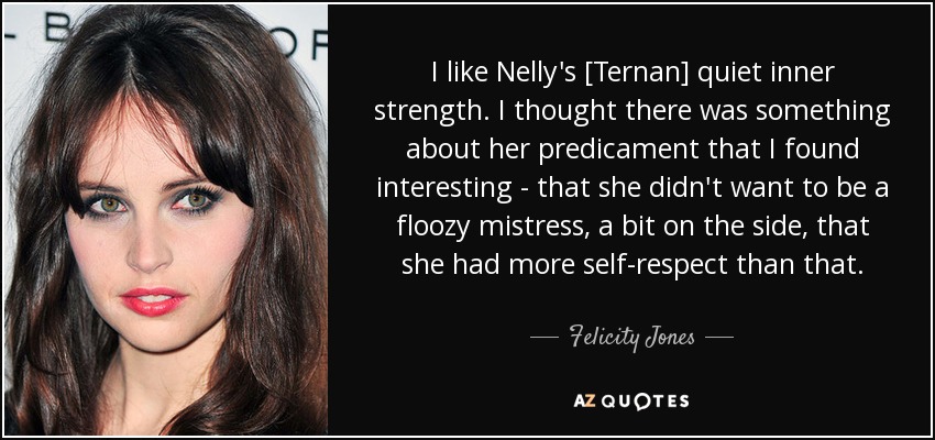I like Nelly's [Ternan] quiet inner strength. I thought there was something about her predicament that I found interesting - that she didn't want to be a floozy mistress, a bit on the side, that she had more self-respect than that. - Felicity Jones