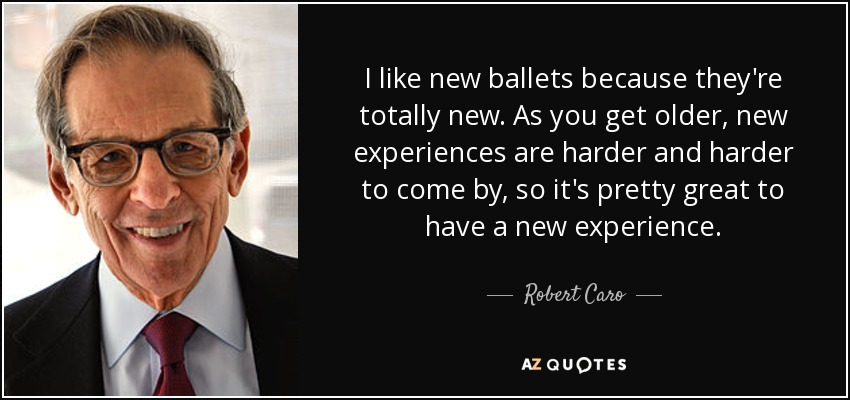 I like new ballets because they're totally new. As you get older, new experiences are harder and harder to come by, so it's pretty great to have a new experience. - Robert Caro