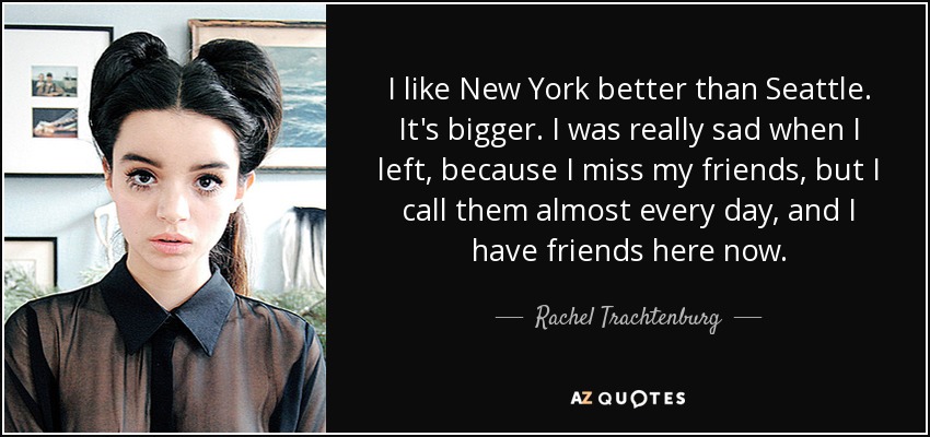 I like New York better than Seattle. It's bigger. I was really sad when I left, because I miss my friends, but I call them almost every day, and I have friends here now. - Rachel Trachtenburg