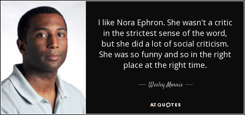 I like Nora Ephron. She wasn't a critic in the strictest sense of the word, but she did a lot of social criticism. She was so funny and so in the right place at the right time. - Wesley Morris