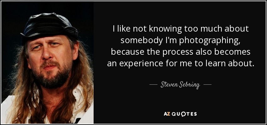 I like not knowing too much about somebody I'm photographing, because the process also becomes an experience for me to learn about . - Steven Sebring