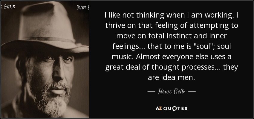 I like not thinking when I am working. I thrive on that feeling of attempting to move on total instinct and inner feelings... that to me is 