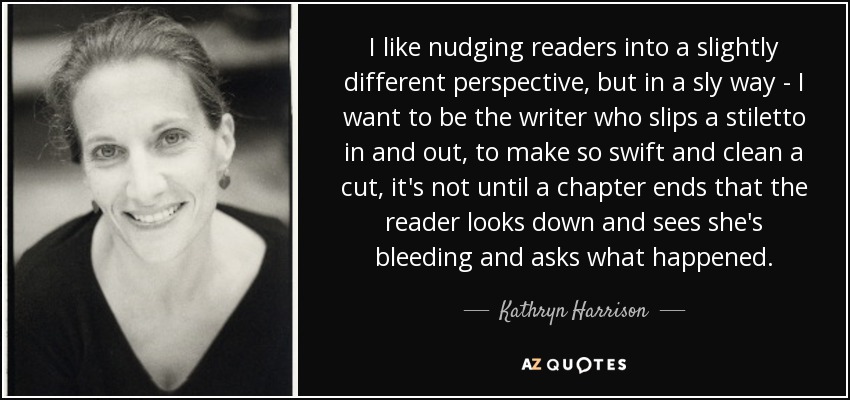 I like nudging readers into a slightly different perspective, but in a sly way - I want to be the writer who slips a stiletto in and out, to make so swift and clean a cut, it's not until a chapter ends that the reader looks down and sees she's bleeding and asks what happened. - Kathryn Harrison