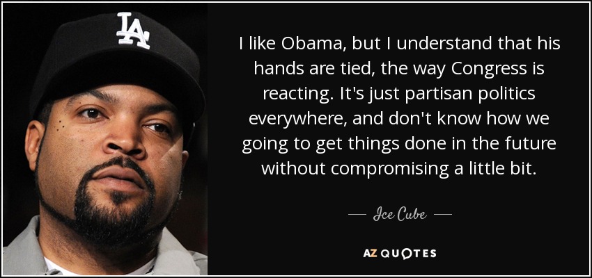 I like Obama, but I understand that his hands are tied, the way Congress is reacting. It's just partisan politics everywhere, and don't know how we going to get things done in the future without compromising a little bit. - Ice Cube