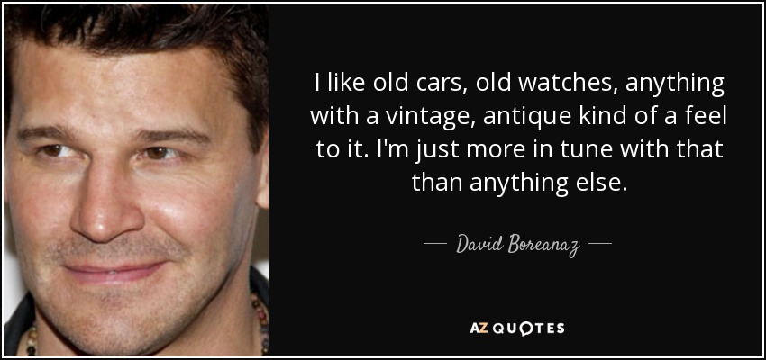 I like old cars, old watches, anything with a vintage, antique kind of a feel to it. I'm just more in tune with that than anything else. - David Boreanaz