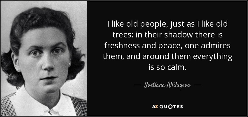 I like old people, just as I like old trees: in their shadow there is freshness and peace, one admires them, and around them everything is so calm. - Svetlana Alliluyeva