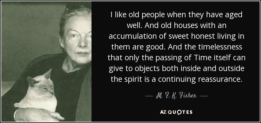 I like old people when they have aged well. And old houses with an accumulation of sweet honest living in them are good. And the timelessness that only the passing of Time itself can give to objects both inside and outside the spirit is a continuing reassurance. - M. F. K. Fisher