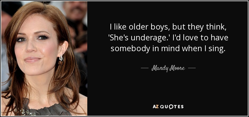 I like older boys, but they think, 'She's underage.' I'd love to have somebody in mind when I sing. - Mandy Moore