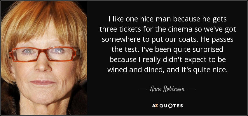 I like one nice man because he gets three tickets for the cinema so we've got somewhere to put our coats. He passes the test. I've been quite surprised because I really didn't expect to be wined and dined, and it's quite nice. - Anne Robinson