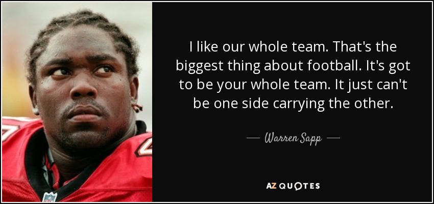 I like our whole team. That's the biggest thing about football. It's got to be your whole team. It just can't be one side carrying the other. - Warren Sapp