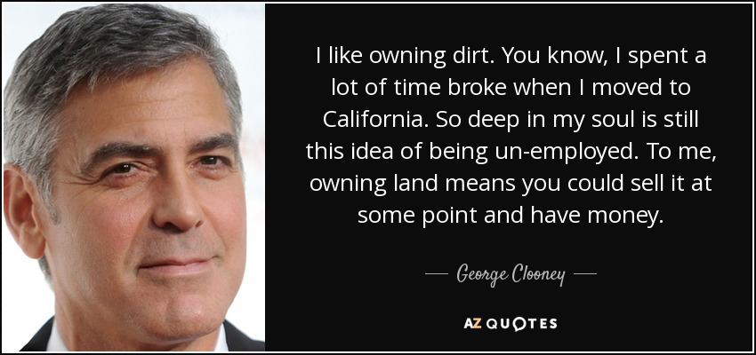 I like owning dirt. You know, I spent a lot of time broke when I moved to California. So deep in my soul is still this idea of being un-employed. To me, owning land means you could sell it at some point and have money. - George Clooney