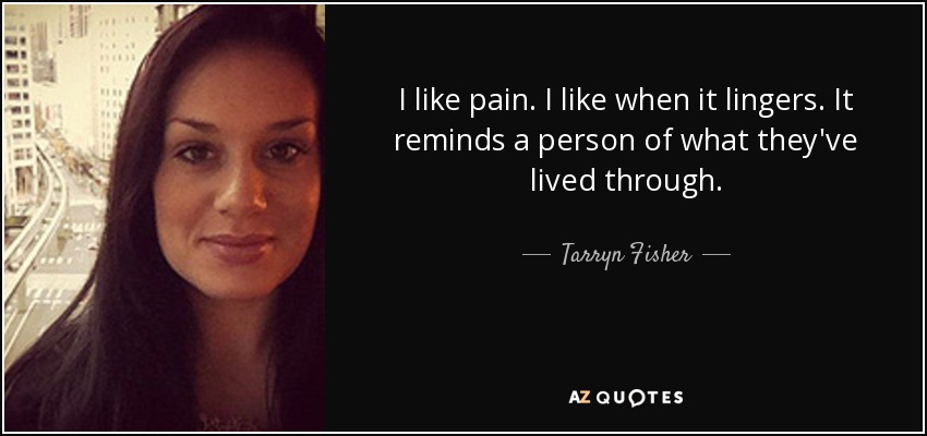 I like pain. I like when it lingers. It reminds a person of what they've lived through. - Tarryn Fisher