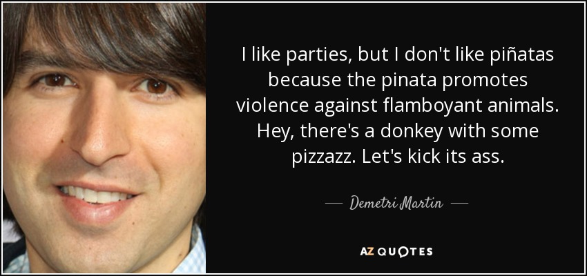 I like parties, but I don't like piñatas because the pinata promotes violence against flamboyant animals. Hey, there's a donkey with some pizzazz. Let's kick its ass. - Demetri Martin