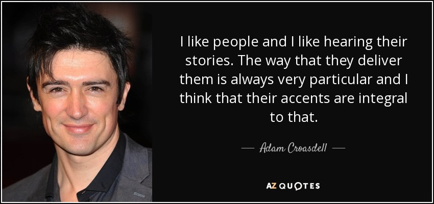 I like people and I like hearing their stories. The way that they deliver them is always very particular and I think that their accents are integral to that. - Adam Croasdell