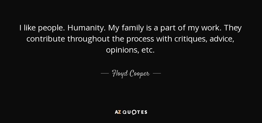 I like people. Humanity. My family is a part of my work. They contribute throughout the process with critiques, advice, opinions, etc. - Floyd Cooper