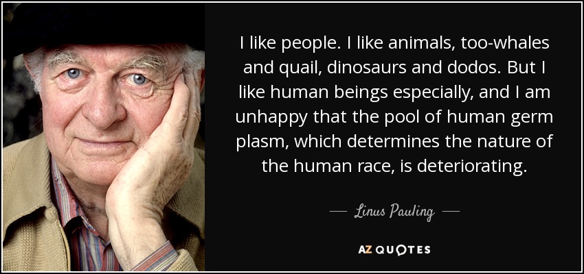 I like people. I like animals, too-whales and quail, dinosaurs and dodos. But I like human beings especially, and I am unhappy that the pool of human germ plasm, which determines the nature of the human race, is deteriorating. - Linus Pauling