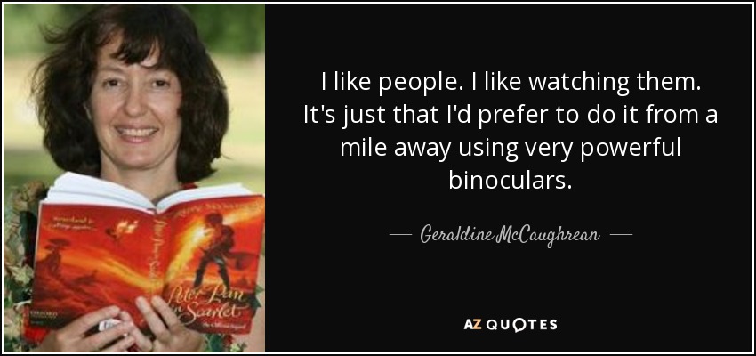 I like people. I like watching them. It's just that I'd prefer to do it from a mile away using very powerful binoculars. - Geraldine McCaughrean