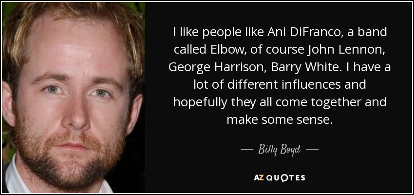 I like people like Ani DiFranco, a band called Elbow, of course John Lennon, George Harrison, Barry White. I have a lot of different influences and hopefully they all come together and make some sense. - Billy Boyd