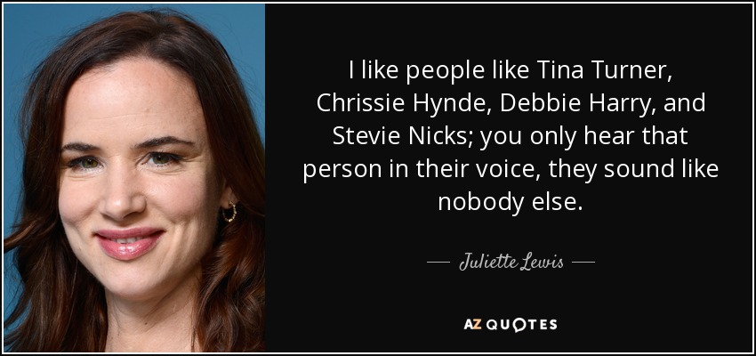 I like people like Tina Turner, Chrissie Hynde, Debbie Harry, and Stevie Nicks; you only hear that person in their voice, they sound like nobody else. - Juliette Lewis