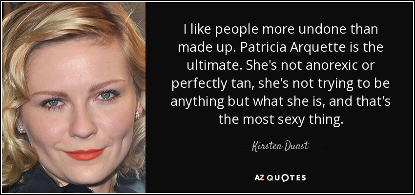 I like people more undone than made up. Patricia Arquette is the ultimate. She's not anorexic or perfectly tan, she's not trying to be anything but what she is, and that's the most sexy thing. - Kirsten Dunst