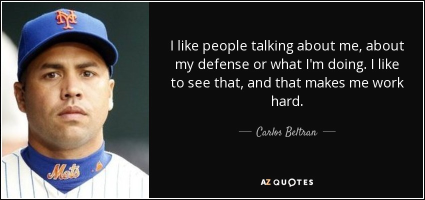 I like people talking about me, about my defense or what I'm doing. I like to see that, and that makes me work hard. - Carlos Beltran